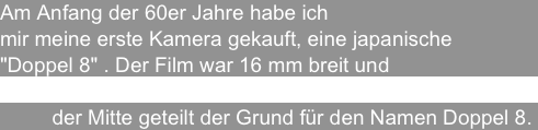 Am Anfang der 60er Jahre habe ich 
mir meine erste Kamera gekauft, eine japanische 
"Doppel 8" . Der Film war 16 mm breit und
       wurde dann in der Kopieranstalt in 
         der Mitte geteilt der Grund für den Namen Doppel 8.